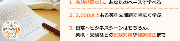1. 有効期限なし。あなたのペースで学べる 2. 1,000以上ある英作文課題で幅広く学ぶ 3. 日常〜ビジネスシーンはもちろん、英検・受験などの試験対策や翻訳校正まで